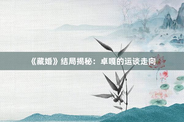 《藏婚》结局揭秘：卓嘎的运谈走向