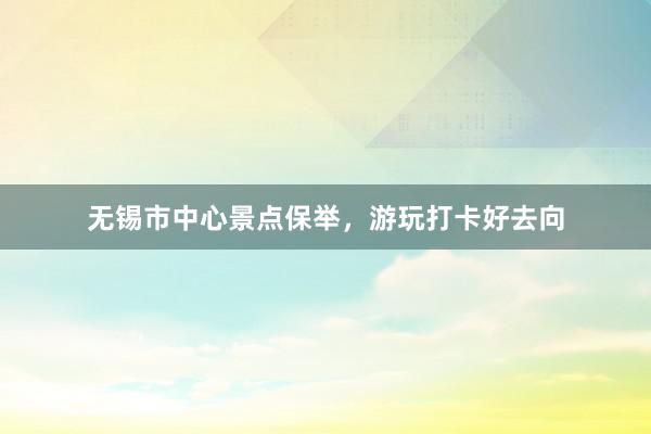 无锡市中心景点保举，游玩打卡好去向
