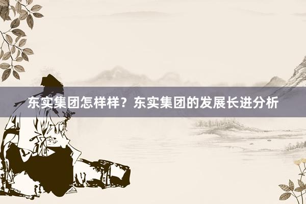 东实集团怎样样？东实集团的发展长进分析