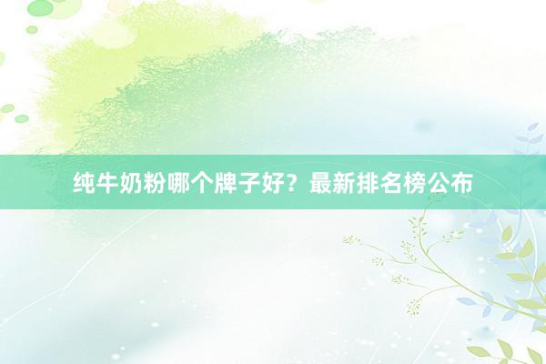 纯牛奶粉哪个牌子好？最新排名榜公布