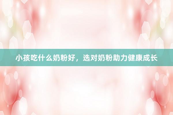 小孩吃什么奶粉好，选对奶粉助力健康成长