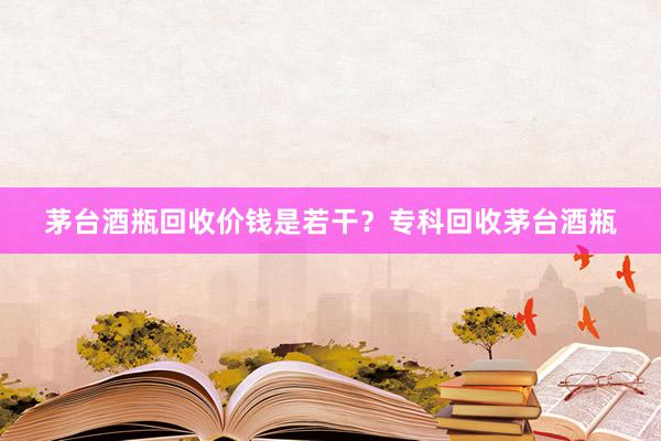 茅台酒瓶回收价钱是若干？专科回收茅台酒瓶