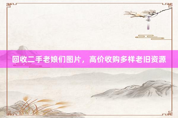 回收二手老娘们图片，高价收购多样老旧资源