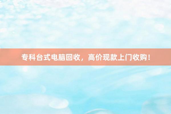 专科台式电脑回收，高价现款上门收购！