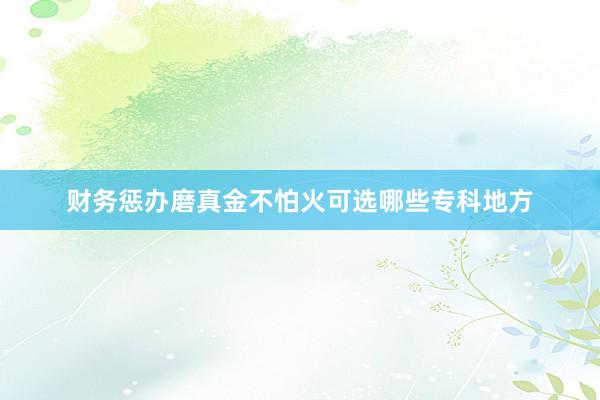 财务惩办磨真金不怕火可选哪些专科地方
